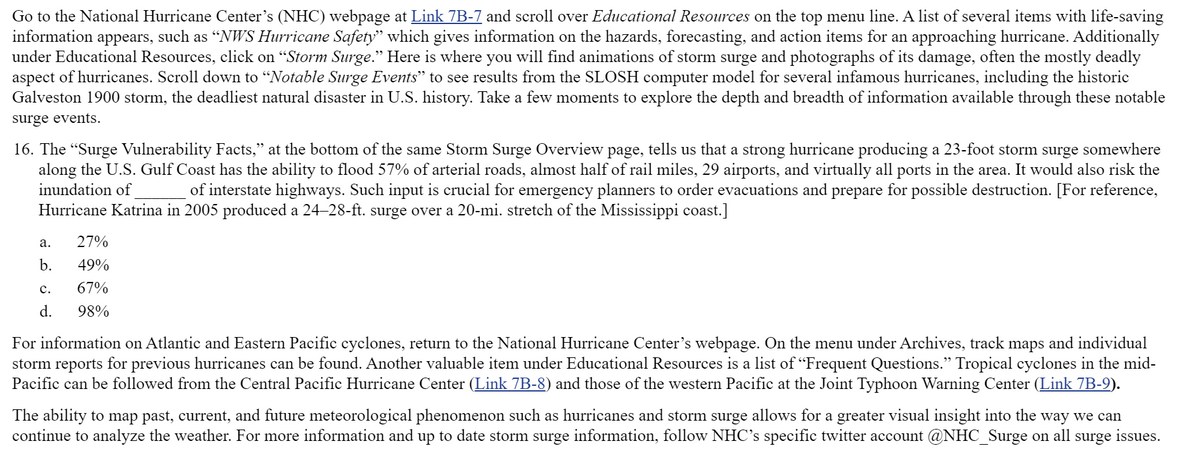 Go to the National Hurricane Center's (NHC) webpage at Link 7B-7 and scroll over Educational Resources on the top menu line. A list of several items with life-saving
information appears, such as “NWS Hurricane Safety" which gives information on the hazards, forecasting, and action items for an approaching hurricane. Additionally
under Educational Resources, click on "Storm Surge." Here is where you will find animations of storm surge and photographs of its damage, often the mostly deadly
aspect of hurricanes. Scroll down to "Notable Surge Events" to see results from the SLOSH computer model for several infamous hurricanes, including the historic
Galveston 1900 storm, the deadliest natural disaster in U.S. history. Take a few moments to explore the depth and breadth of information available through these notable
לל
surge events.
16. The "Surge Vulnerability Facts," at the bottom of the same Storm Surge Overview page, tells us that a strong hurricane producing a 23-foot storm surge somewhere
along the U.S. Gulf Coast has the ability to flood 57% of arterial roads, almost half of rail miles, 29 airports, and virtually all ports in the area. It would also risk the
of interstate highways. Such input is crucial for emergency planners to order evacuations and prepare for possible destruction. [For reference,
inundation of
Hurricane Katrina in 2005 produced a 24-28-ft. surge over a 20-mi. stretch of the Mississippi coast.]
а.
27%
b.
49%
с.
67%
d.
98%
For information on Atlantic and Eastern Pacific cyclones, return to the National Hurricane Center's webpage. On the menu under Archives, track maps and individual
storm reports for previous hurricanes can be found. Another valuable item under Educational Resources is a list of "Frequent Questions." Tropical cyclones in the mid-
Pacific can be followed from the Central Pacific Hurricane Center (Link 7B-8) and those of the western Pacific at the Joint Typhoon Warning Center (Link 7B-9).
The ability to map past, current, and future meteorological phenomenon such as hurricanes and storm surge allows for a greater visual insight into the way we can
continue to analyze the weather. For more information and up to date storm surge information, follow NHC's specific twitter account @NHC_Surge on all surge issues.
