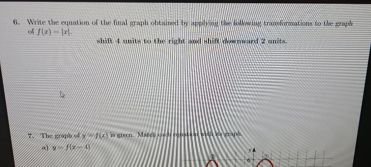 Write the equation of the final graph oblained by applying the followingtransfortiations to the graph
of f(x) = |#\|
6.
shift 4 units to the right and shift downward 2 units.
7 The graph of y = f (x) is given. Match cach cquation with its graph.
a) y= f(xA)
