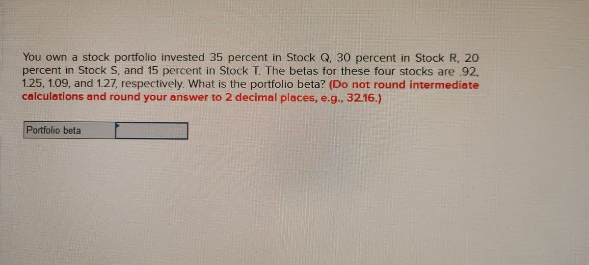 You own a stock portfolio invested 35 percent in Stock Q, 30 percent in Stock R, 20
percent in Stock S, and 15 percent in Stock T. The betas for these four stocks are 92,
1.25, 1.09, and 1.27, respectively. What is the portfolio beta? (Do not round intermediate
calculations and round your answer to 2 decimal places, e.g., 3216.)
Portfolio beta
