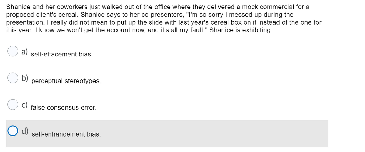 Shanice and her coworkers just walked out of the office where they delivered a mock commercial for a
proposed client's cereal. Shanice says to her co-presenters, "I'm so sorry I messed up during the
presentation. I really did not mean to put up the slide with last year's cereal box on it instead of the one for
this year. I know we won't get the account now, and it's all my fault." Shanice is exhibiting
a)
self-effacement bias.
b)
perceptual stereotypes.
false consensus error.
d)
self-enhancement bias.
