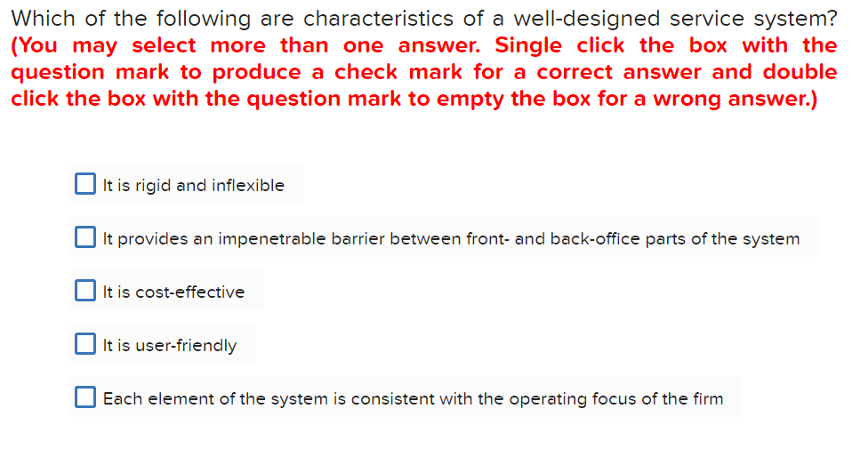 Which of the following are characteristics of a well-designed service system?
(You may select more than one answer. Single click the box with the
question mark to produce a check mark for a correct answer and double
click the box with the question mark to empty the box for a wrong answer.)
It is rigid and inflexible
It provides an impenetrable barrier between front- and back-office parts of the system
It is cost-effective
It is user-friendly
Each element of the system is consistent with the operating focus of the firm
