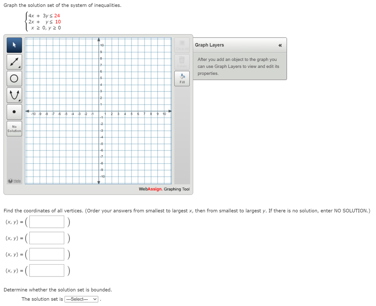 Graph the solution set of the system of inequalities.
4х + Зy S 24
2х +
ys 10
х2 0, у 2 0
10
Graph Layers
«
Clear All
8
After you add an object to the graph you
Delete
can use Graph Layers to view and edit its
6
properties.
5
Fill
4
3
2
-10 -9 -8
-7 -6
-5
-4
-3 -2
-1
3
1
-1
2
6
7
8
10
-2
No
Solution
-3
-4
-5
-6
-7
-8
-9
-10
O Help
WebAssign. Graphing Tool
Find the coordinates of all vertices. (Order your answers from smallest to largest x, then from smallest to largest y. If there is no solution, enter NO SOLUTION.)
(х, у) %3D
(х, у) %3D
(х, у) 3D
(х, у) %3D
Determine whether the solution set is bounded.
The solution set is ---Select---
