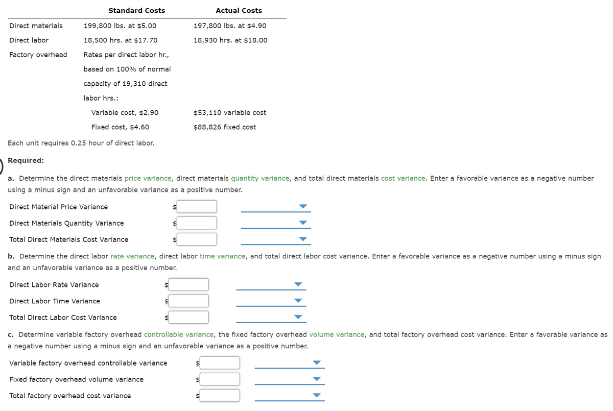 Standard Costs
Actual Costs
Direct materials
199,800 lbs. at $5.00
197,800 Ibs. at $4.90
Direct labor
18,500 hrs. at $17.70
18,930 hrs. at $18.00
Factory overhead
Rates per direct labor hr.,
based on 100% of normal
capacity of 19,310 direct
labor hrs.:
Variable cost, $2.90
$53,110 variable cost
Fixed cost, $4.60
$88,826 fixed cost
Each unit requires 0.25 hour of direct labor.
Required:
a. Determine the direct materials price variance, direct materials quantity variance, and total direct materials cost variance. Enter a favorable variance as a negative number
using a minus sign and an unfavorable variance as a positive number.
Direct Material Price Variance
Direct Materials Quantity Variance
$4
Total Direct Materials Cost Variance
b. Determine the direct labor rate variance, direct labor time variance, and total direct labor cost variance. Enter a favorable variance as a negative number using a minus sign
and an unfavorable variance as a positive number.
Direct Labor Rate Variance
Direct Labor Time Variance
Total Direct Labor Cost Variance
c. Determine variable factory overhead controllable variance, the fixed factory overhead volume variance, and total factory overhead cost variance. Enter a favorable variance as
a negative number using a minus sign and an unfavorable variance as a positive number.
Variable factory overhead controllable variance
Fixed factory overhead volume variance
Total factory overhead cost variance
