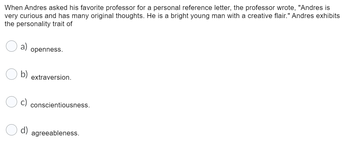 When Andres asked his favorite professor for a personal reference letter, the professor wrote, "Andres is
very curious and has many original thoughts. He is a bright young man with a creative flair." Andres exhibits
the personality trait of
a)
openness.
b)
extraversion.
conscientiousness.
d)
agreeableness.
