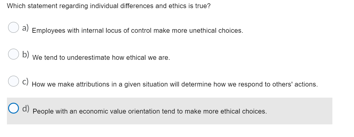 Which statement regarding individual differences and ethics is true?
a)
Employees with internal locus of control make more unethical choices.
U D) We tend to underestimate how ethical we are.
O c)
How we make attributions in a given situation will determine how we respond to others' actions.
d)
People with an economic value orientation tend to make more ethical choices.
