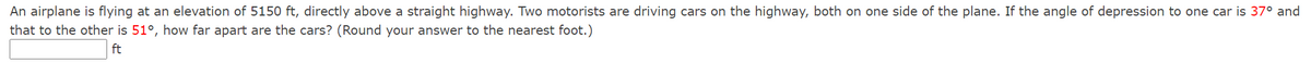 An airplane is flying at an elevation of 5150 ft, directly above a straight highway. Two motorists are driving cars on the highway, both on one side of the plane. If the angle of depression to one car is 37° and
that to the other is 51°, how far apart are the cars? (Round your answer to the nearest foot.)
ft
