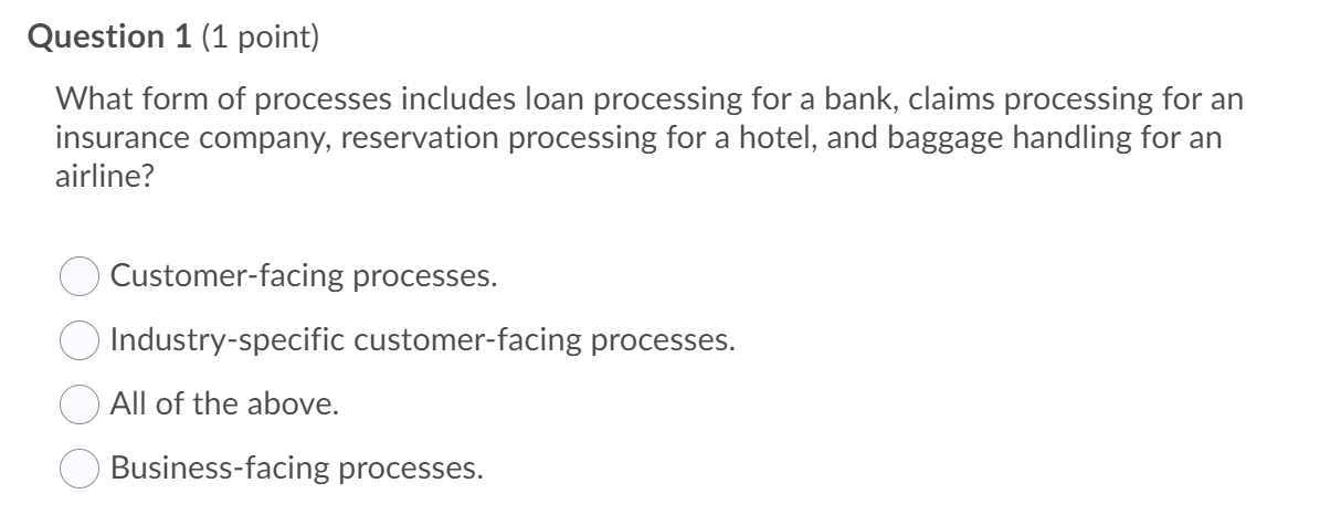 Question 1 (1 point)
What form of processes includes loan processing for a bank, claims processing for an
insurance company, reservation processing for a hotel, and baggage handling for an
airline?
Customer-facing processes.
Industry-specific customer-facing processes.
All of the above.
Business-facing processes.
