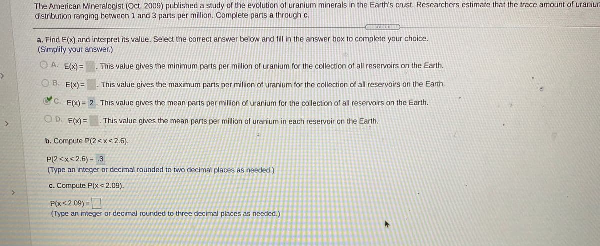 The American Mineralogist (Oct. 2009) published a study of the evolution of uranium minerals in the Earth's crust. Researchers estimate that the trace amount of uraniun
distribution ranging between 1 and 3 parts per million. Complete parts a through c.
a. Find E(x) and interpret its value. Select the correct answer below and fill in the answer box to complete your choice.
(Simplify your answer.)
O A. E(X)=
.This value gives the minimum parts per million of uranium for the collection of all reservoirs on the Earth.
O B. E(X)=
This value gives the maximum parts per million of uranium for the collection of all reservoirs on the Earth.
O C. E(x) = 2 . This value gives the mean parts per million of uranium for the collection of all reservoirs on the Earth.
O D. E(X)=
. This value gives the mean parts per million of uranium in each reservoir on the Earth.
b. Compute P(2<x<2.6).
P(2<x<2.6) = .3
(Type an integer or decimal rounded to two decimal places as needed.)
c. Compute P(x <2.09).
P(x<2.09) =
(Type an integer or decimal rounded to three decimal places as needed.)
