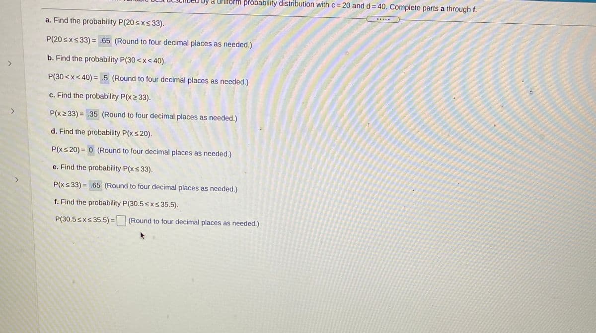 by a Uhiform pröbability distribution with c= 20 and d = 40. Complete parts a through f.
a. Find the probability P(20sxs33).
P(20sx<33) = .65 (Round to four decimal places as needed.)
b. Find the probability P(30 <x< 40).
P(30 <x< 40) = .5 (Round to four decimal places as needed.)
c. Find the probability P(x2 33).
<>
P(x2 33) = .35 (Round to four decimal places as needed.)
d. Find the probability P(xs20).
P(xs 20) = 0 (Round to four decimal places as needed.)
e. Find the probability P(xs 33).
P(xs33) = .65 (Round to four decimal places as needed.)
f. Find the probability P(30.5<x< 35.5).
P(30.5 <x< 35.5) = (Round to four decimal places as needed.)
%3D
