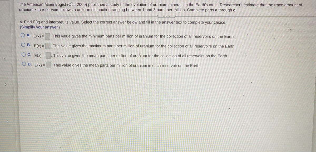 The American Mineralogist (Oct. 2009) published a study of the evolution of uranium minerals in the Earth's crust. Researchers estimate that the trace amount of
uranium x in reservoirs follows a uniform distribution ranging between 1 and 3 parts per million. Complete parts a through c.
a. Find E(x) and interpret its value. Select the correct answer below and fill in the answer box to complete your choice.
(Simplify your answer.)
O A. E(X)=
This value gives the minimum parts per million of uranium for the collection of all reservoirs on the Earth.
O B. E(X)=
This value gives the maximum parts per million of uranium for the collection of all reservoirs on the Earth.
O C. E(x)=
This value gives the mean parts per million of uranium for the collection of all reservoirs on the Earth.
O D. E(X)=
This value gives the mean parts per million of uranium in each reservoir on the Earth.
