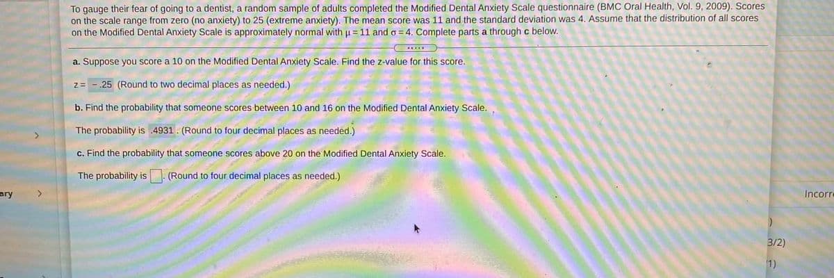 To gauge their fear of going to a dentist, a random sample of adults completed the Modified Dental Anxiety Scale questionnaire (BMC Oral Health, Vol. 9, 2009). Scores
on the scale range from zero (no anxiety) to 25 (extreme anxiety). The mean score was 11 and the standard deviation was 4. Assume that the distribution of all scores
on the Modified Dental Anxiety Scale is approximately normal with p = 11 and o = 4. Complete parts a through c below.
.....
a. Suppose you score a 10 on the Modified Dental Anxiety Scale. Find the z-value for this score.
z= - .25 (Round to two decimal places as needed.)
b. Find the probability that someone scores between 10 and 16 on the Modified Dental Anxiety Scale.
The probability is .4931. (Round to four decimal places as needed.)
c. Find the probability that someone scores above 20 on the Modified Dental Anxiety Scale.
The probability is
(Round to four decimal places as needed.)
ary
<.
Incorre
3/2)
1)
