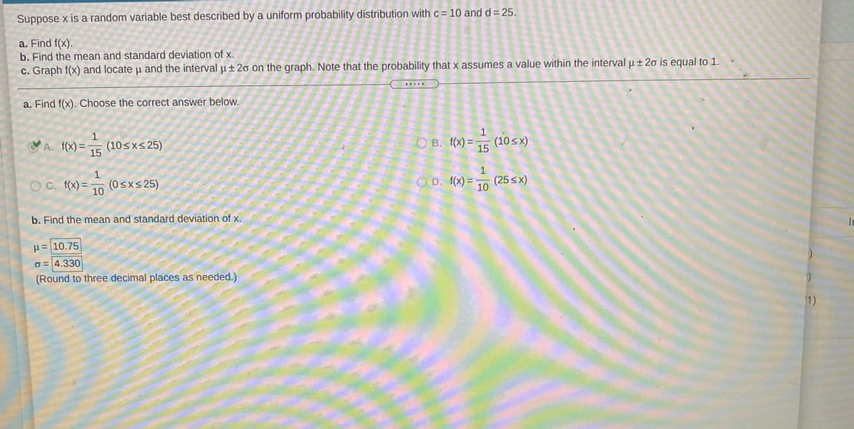 Suppose x is a random variable best described by a uniform probability distribution with c = 10 and d = 25.
a. Find f(x).
b. Find the mean and standard deviation of x.
c. Graph f(x) and locate u and the interval u±20 on the graph. Note that the probability that x assumes a value within the interval u ± 20 is equal to 1.
a. Find f(x). Choose the correct answer below.
1
(10sxs 25)
15
O B. f(x) = 5 (10 sx)
VA. f(x) =
15
1
O C. f(x) =
(0<x< 25)
10
O D. f(x) =
(25 sx)
10
%3D
b. Find the mean and standard deviation of x.
In
H= 10.75
O = 4.330
(Round to three decimal places as needed.)
1)
