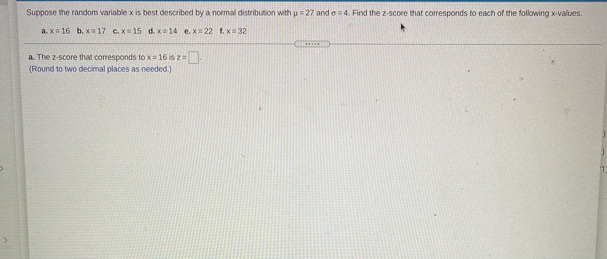 Suppose the random variable x is best described by a normal distribution with µ =27 and o = 4. Find the z-score that corresponds to each of the following x-values.
a. x = 16 b. x = 17 c. X= 15 d. x= 14 e.x= 22 f. x = 32
..IN.
a. The z-score that corresponds to x = 16 is z =| .
(Round to two decimal places as needed.)
