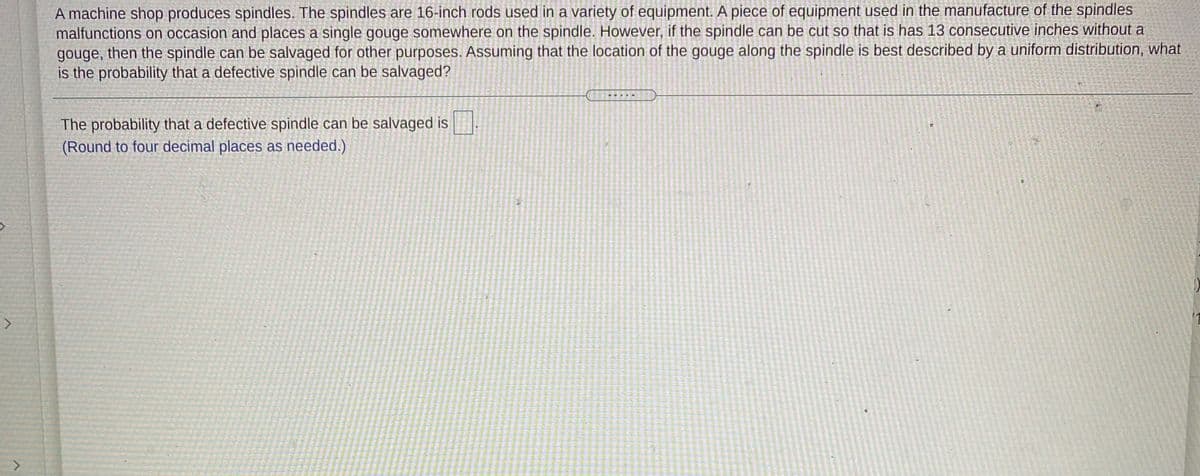 A machine shop produces spindles. The spindles are 16-inch rods used in a variety of equipment. A piece of equipment used in the manufacture of the spindles
malfunctions on occasion and places a single gouge somewhere on the spindle. However, if the spindle can be cut so that is has 13 consecutive inches without a
gouge, then the spindle can be salvaged for other purposes. Assuming that the location of the gouge along the spindle is best described by a uniform distribution, what
is the probability that a defective spindle can be salvaged?
The probability that a defective spindle can be salvaged is
(Round to four decimal places as needed.)
