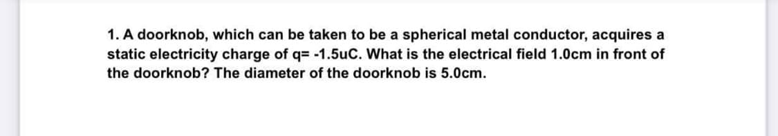 1. A doorknob, which can be taken to be a spherical metal conductor, acquires a
static electricity charge of q= -1.5uC. What is the electrical field 1.0cm in front of
the doorknob? The diameter of the doorknob is 5.0cm.
