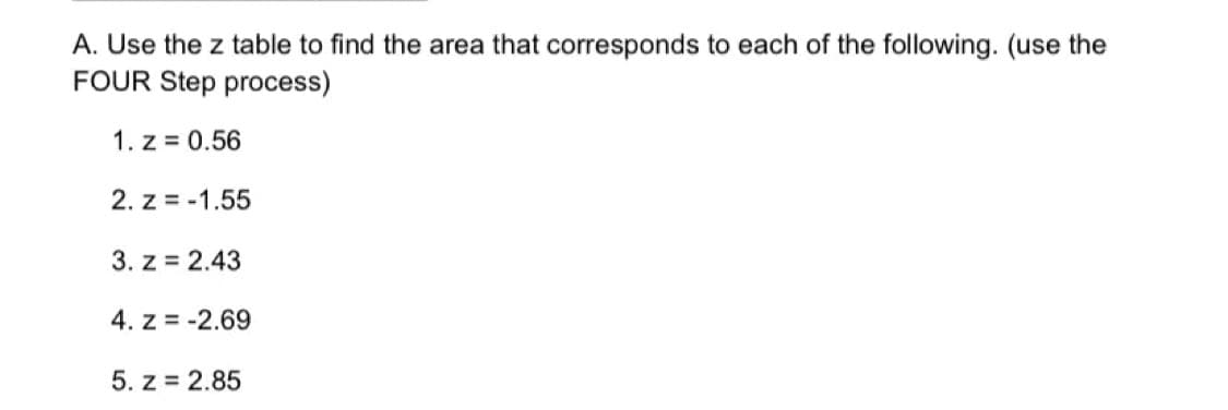 A. Use the z table to find the area that corresponds to each of the following. (use the
FOUR Step process)
1. z = 0.56
2. z = -1.55
3. z = 2.43
4. z = -2.69
5. z = 2.85
