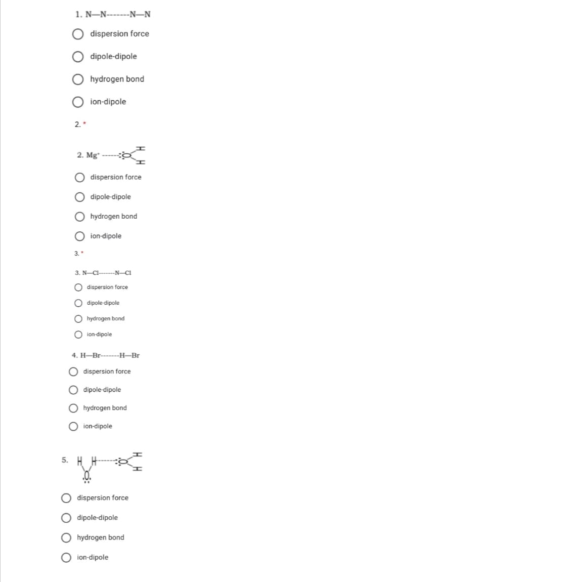 1. N–N-------N–N
dispersion force
dipole-dipole
hydrogen bond
O ion-dipole
2. *
2. Mg*
O dispersion force
O dipole-dipole
O hydrogen bond
O ion-dipole
3. "
3. N-CI------N-C1
O dispersion force
O dipole-dipole
O hydrogen bond
O ion-dipole
4. H-Br-----H-Br
dispersion force
dipole-dipole
O hydrogen bond
O ion-dipole
5. H
O dispersion force
O dipole-dipole
O hydrogen bond
O ion-dipole
O O O
