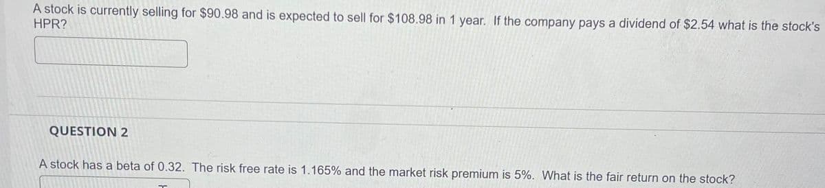 A stock is currently selling for $90.98 and is expected to sell for $108.98 in 1 year. If the company pays a dividend of $2.54 what is the stock's
HPR?
QUESTION 2
A stock has a beta of 0.32. The risk free rate is 1.165% and the market risk premium is 5%. What is the fair return on the stock?