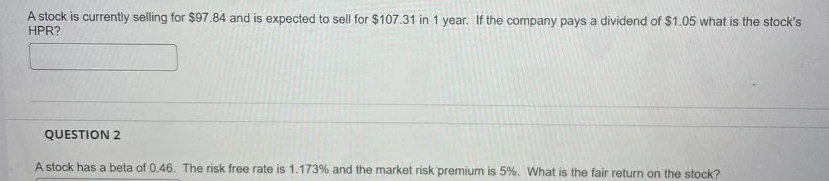 A stock is currently selling for $97.84 and is expected to sell for $107.31 in 1 year. If the company pays a dividend of $1.05 what is the stock's
HPR?
QUESTION 2
A stock has a beta of 0.46. The risk free rate is 1.173% and the market risk premium is 5%. What is the fair return on the stock?