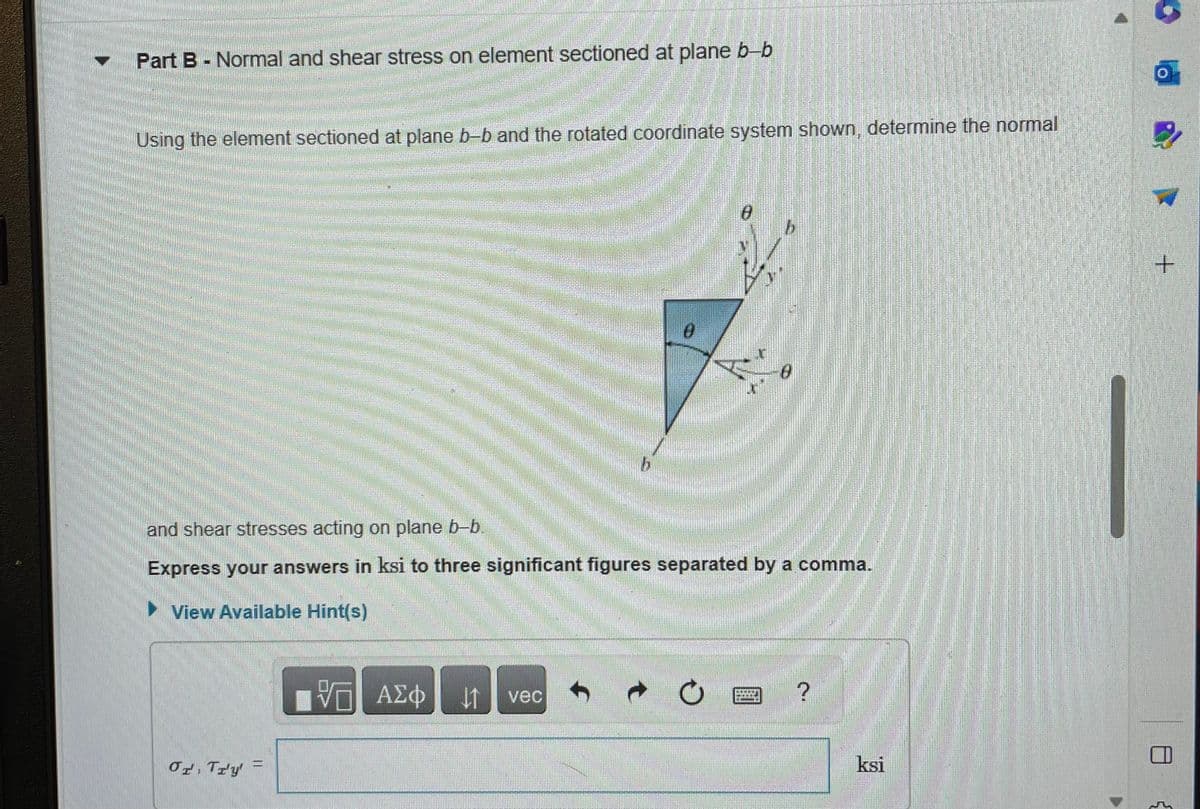 Part B - Normal and shear stress on element sectioned at plane b-b
Using the element sectioned at plane b-b and the rotated coordinate system shown, determine the normal
Or Try'
and shear stresses acting on plane b-b.
Express your answers in ksi to three significant figures separated by a comma.
►View Available Hint(s)
VE ΑΣΦ ↓↑
0
vec
D
?
ksi
+