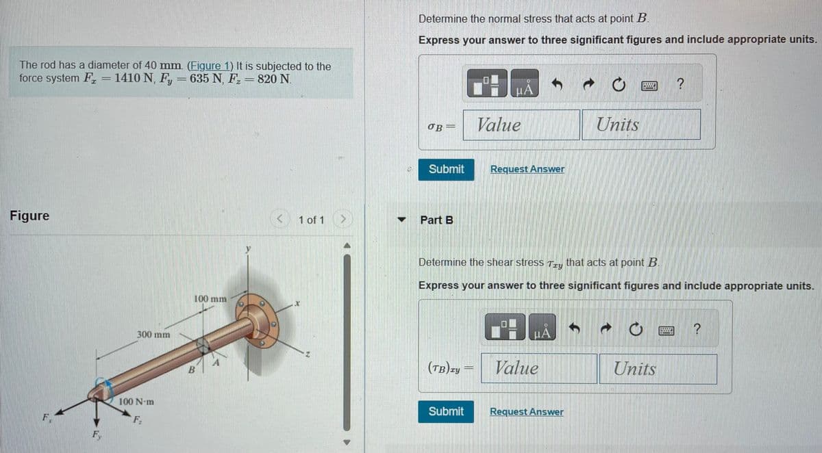 The rod has a diameter of 40 mm. (Figure 1) It is subjected to the
force system F₂ = 1410 N, Fy = 635 N, F₂ - 820 N.
Figure
F
F
300 mm
100 N-m
F.
100 mm
B
1 of 1
Determine the normal stress that acts at point B.
Express your answer to three significant figures and include appropriate units.
ов -
Submit
Part B
(TB)zy
μA
Submit
Value
Request Answer
Determine the shear stress Try that acts at point B.
Express your answer to three significant figures and include appropriate units.
BLA
Value
Request Answer
Units
ļ
20011
Units
COOL
?
HEIT