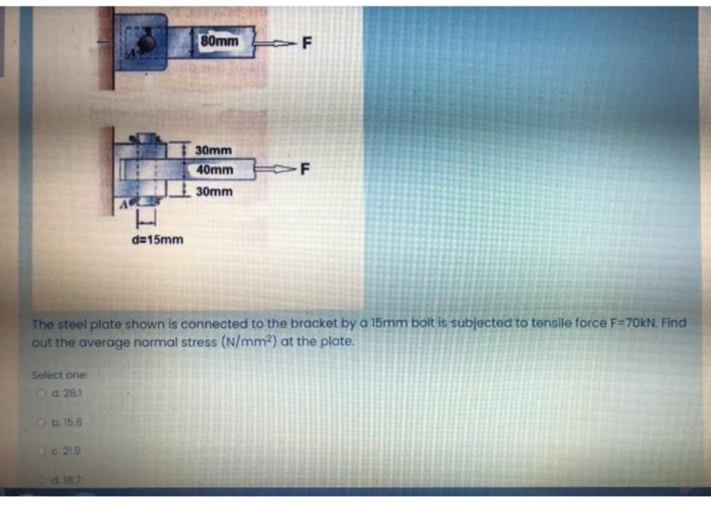 80mm
F
30mm
40mm
30mm
d=15mm
The steel plate shown is connected to the bracket by a 15mm bolt is subjected to tensile force F=70KN. Find
out the average normal stress (N/mm2) at the plate.
Select one:
oa 281
Ob158
Oc 219
Dd187
