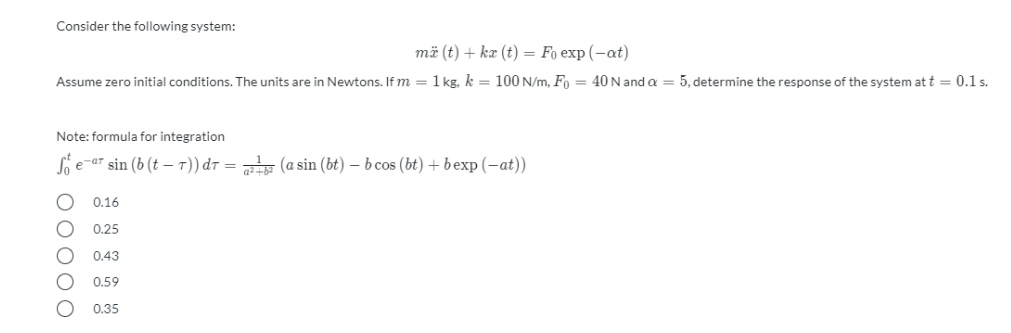 Consider the following system:
mä (t) + kæ (t) = Fo exp (-at)
Assume zero initial conditions. The units are in Newtons. If m = 1 kg. k = 100 N/m, Fo = 40N and a = 5, determine the response of the system at t = 0.1 s.
Note: formula for integration
Sie-ar sin (b (t – T)) dr = (a sin (bt) – b cos (bt) + bexp (-at))
0.16
0.25
0.43
0.59
0.35
O0000
