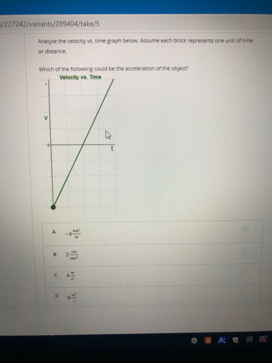 s/227242/variants/289404/take/5
Analyze the velocity vs. time graph below. Assume each block represents one unit of time
or distance.
Which of the following could be the acceleration of the object?
Velocity vs. Time
hr
min
D
