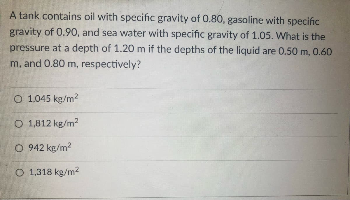 A tank contains oil with specific gravity of 0.80, gasoline with specific
gravity of 0.90, and sea water with specific gravity of 1.05. What is the
pressure at a depth of 1.20 m if the depths of the liquid are 0.50 m, 0.60
m, and 0.80 m, respectively?
O 1,045 kg/m²
O 1,812 kg/m²
942 kg/m²
O 1,318 kg/m²