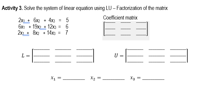 Activity 3. Solve the system of linear equation using LU - Factorization of the matrix
Coefficient matrix
2x16x2 + 4x3 = 5
6x119x2 + 12x3 = 6
2x1 + 8x2 + 14x3 =
7
L
x₁ =
X3
x2
=
=