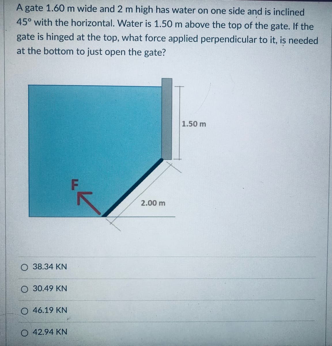 A gate 1.60 m wide and 2 m high has water on one side and is inclined
45° with the horizontal. Water is 1.50 m above the top of the gate. If the
gate is hinged at the top, what force applied perpendicular to it, is needed
at the bottom to just open the gate?
1.50 m
O 38.34 KN
O 30.49 KN
O 46.19 KN
O 42.94 KN
2.00 m