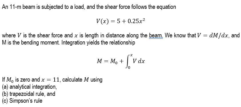 An 11-m beam is subjected to a load, and the shear force follows the equation
V(x) = 5 +0.25x²
where V is the shear force and x is length in distance along the beam. We know that V = dM/dx, and
M is the bending moment. Integration yields the relationship
M = M₁ +
+ [*v dx
V
If Mo is zero and x = 11, calculate M using
(a) analytical integration,
(b) trapezoidal rule, and
(c) Simpson's rule