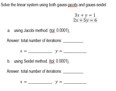 Solve the linear system using both gauss-jacobi and gauss-seidel
3x + y = 1
2x + 5y = 6
a. using Jacobi method. (tol: 0.0001),
Answer: total number of iterations:
X =
y =
b. using Seidel method. (tol: 0.0001),
Answer: total number of iterations:
x =
y =