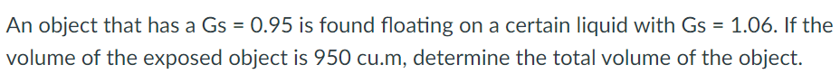 An object that has a Gs = 0.95 is found floating on a certain liquid with Gs = 1.06. If the
volume of the exposed object is 950 cu.m, determine the total volume of the object.