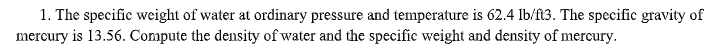 1. The specific weight of water at ordinary pressure and temperature is 62.4 lb/ft3. The specific gravity of
mercury is 13.56. Compute the density of water and the specific weight and density of mercury.
