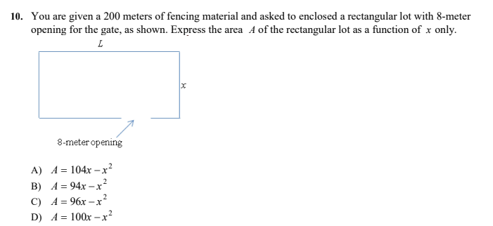 10. You are given a 200 meters of fencing material and asked to enclosed a rectangular lot with 8-meter
opening for the gate, as shown. Express the area A of the rectangular lot as a function of x only.
8-meter opening
A) A = 104x –x?
B) A = 94x –x²
C) A = 96x -
D) A = 100x -x²
%3D
