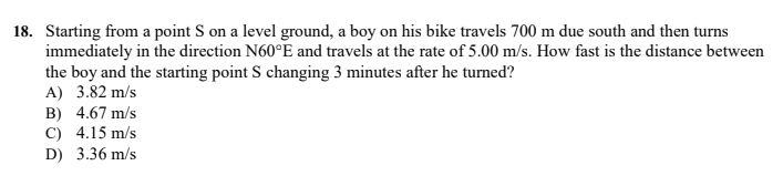 18. Starting from a point S on a level ground, a boy on his bike travels 700 m due south and then turns
immediately in the direction N60°E and travels at the rate of 5.00 m/s. How fast is the distance between
the boy and the starting point S changing 3 minutes after he turned?
A) 3.82 m/s
B) 4.67 m/s
C) 4.15 m/s
D) 3.36 m/s
