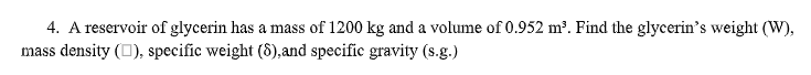 4. A reservoir of glycerin has a mass of 1200 kg and a volume of 0.952 m³. Find the glycerin's weight (W),
mass density (O), specific weight (8),and specific gravity (s.g.)
