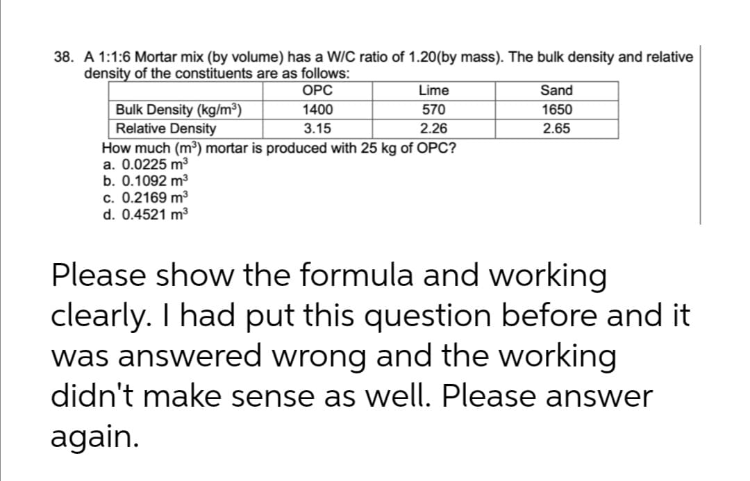 38. A 1:1:6 Mortar mix (by volume) has a W/C ratio of 1.20(by mass). The bulk density and relative
density of the constituents are as follows:
ОРС
Lime
Sand
Bulk Density (kg/m³)
Relative Density
1400
570
1650
3.15
2.26
2.65
How much (m³) mortar is produced with 25 kg of OPC?
a. 0.0225 m³
b. 0.1092 m3
c. 0.2169 m3
d. 0.4521 m3
Please show the formula and working
clearly. I had put this question before and it
was answered wrong and the working
didn't make sense as well. Please answer
again.
