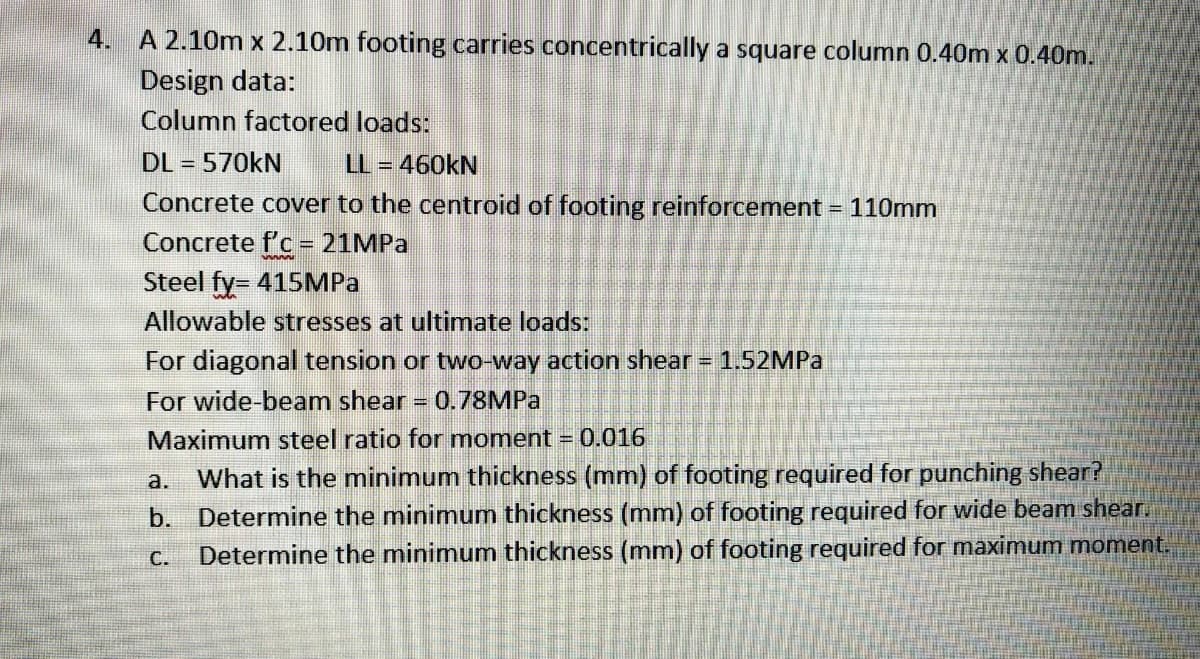 4. A 2.10m x 2.10m footing carries concentrically a square column 0.40m x 0.40m.
Design data:
Column factored loads:
DL = 570KN
= 460KN
%3D
Concrete cover to the centroid of footing reinforcement = 110mm
Concrete f'c - 21MPA
Steel fy= 415MPA
%3D
%3D
Allowable stresses at ultimate loads:
For diagonal tension or two-way action shear = 1.52MPA
For wide-beam shear
0.78MPA
Maximum steel ratio for moment = 0.016
a. What is the minimum thickness (mm) of footing required for punching shear?
b. Determine the minimum thickness (mm) of footing required for wide beam shear.
Determine the minimum thickness (mm) of footing required for maximum moment.
C.
