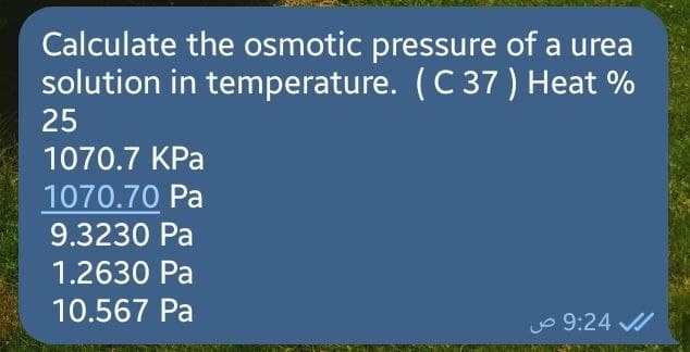 Calculate the osmotic pressure of a urea
solution in temperature. (C 37 ) Heat %
25
1070.7 KPa
1070.70 Pa
9.3230 Pa
1.2630 Pa
10.567 Pa
9:24 ص
✔