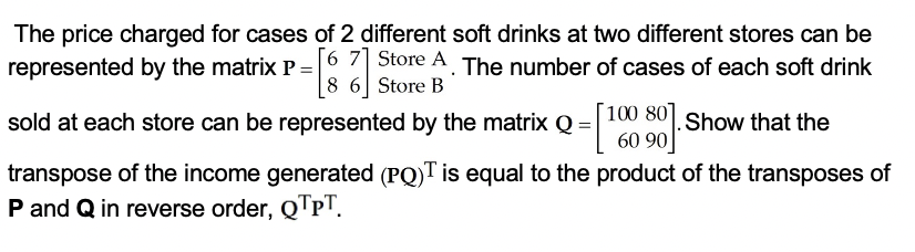 The price charged for cases of 2 different soft drinks at two different stores can be
represented by the matrix P = 6 Store A. The number of cases of each soft drink
8 6 Store B
sold at each store can be represented by the matrix Q =|100 80.Show that the
60 90
transpose of the income generated (PQ)T is equal to the product of the transposes of
P and Q in reverse order, QTPT.
