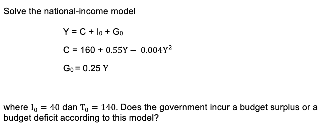 Solve the national-income model
Y = C + lo + Go
C = 160 + 0.55Y – 0.004Y²
|
Go = 0.25 Y
%D
where Io
= 40 dan To
140. Does the government incur a budget surplus or a
budget deficit according to this model?
