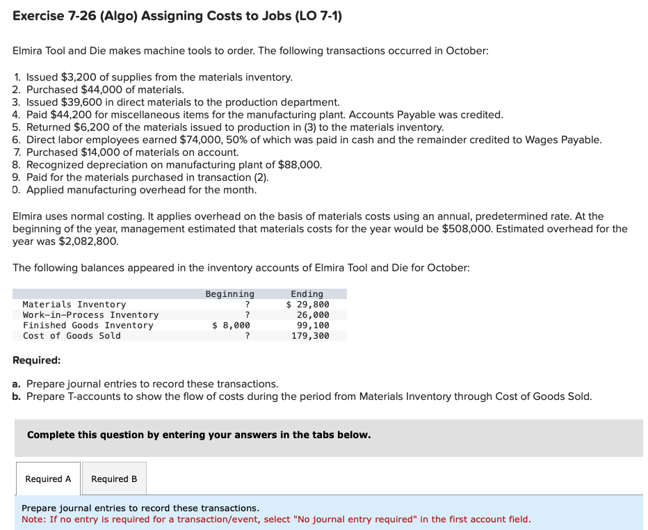 Exercise 7-26 (Algo) Assigning Costs to Jobs (LO 7-1)
Elmira Tool and Die makes machine tools to order. The following transactions occurred in October:
1. Issued $3,200 of supplies from the materials inventory.
2. Purchased $44,000 of materials.
3. Issued $39,600 in direct materials to the production department.
4. Paid $44,200 for miscellaneous items for the manufacturing plant. Accounts Payable was credited.
5. Returned $6,200 of the materials issued to production in (3) to the materials inventory.
6. Direct labor employees earned $74,000, 50% of which was paid in cash and the remainder credited to Wages Payable.
7. Purchased $14,000 of materials on account.
8. Recognized depreciation on manufacturing plant of $88,000.
9. Paid for the materials purchased in transaction (2).
O. Applied manufacturing overhead for the month.
Elmira uses normal costing. It applies overhead on the basis of materials costs using an annual, predetermined rate. At the
beginning of the year, management estimated that materials costs for the year would be $508,000. Estimated overhead for the
year was $2,082,800.
The following balances appeared in the inventory accounts of Elmira Tool and Die for October:
Beginning
Ending
$ 29,800
26,000
99, 100
179,300
Materials Inventory
Work-in-Process Inventory
Finished Goods Inventory
Cost of Goods Sold
Required:
a. Prepare journal entries to record these transactions.
b. Prepare T-accounts to show the flow of costs during the period from Materials Inventory through Cost of Goods Sold.
?
$ 8,000
?
Complete this question by entering your answers in the tabs below.
Required A
Required B
Prepare journal entries to record these transactions.
Note: If no entry is required for a transaction/event, select "No journal entry required" in the first account field.