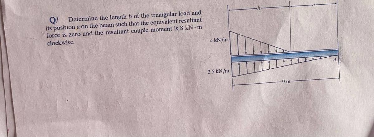 Q/
Determine the length b of the triangular load and
its position a on the beam such that the equivalent resultant
force is zero and the resultant couple moment is 8 kN m
clockwise.
4 kN/m
2.5 kN/m
9 m
