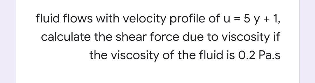 fluid flows with velocity profile of u = 5 y + 1,
calculate the shear force due to viscosity if
the viscosity of the fluid is 0.2 Pa.s
