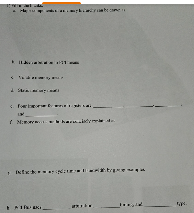 1) Fill in the blanks:
a.
Major components of a memory hierarchy can be drawn as
b. Hidden arbitration in PCI means
c. Volatile memory means
d. Static memory means
e. Four important features of registers are
and
f. Memory access methods are concisely explained as
g. Define the memory cycle time and bandwidth by giving examples
h. PCI Bus uses
arbitration,
timing, and
type.