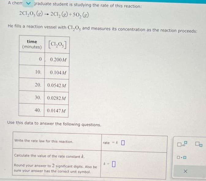 A chem graduate student is studying the rate of this reaction:
2C1₂0, (g) → 2C1₂ (g) +50₂ (g)
He fills a reaction vessel with Cl₂O, and measures its concentration as the reaction proceeds:
time
(minutes)
0
10.
[CI,os]
0.200M
0.104M
20. 0.0542 M
30. 0.0282M
40. 0.0147 M
Use this data to answer the following questions.
Write the rate law for this reaction.
Calculate the value of the rate constant k.
Round your answer to 2 significant digits. Also be
sure your answer has the correct unit symbol.
ratek O
*- 0
0.0
X