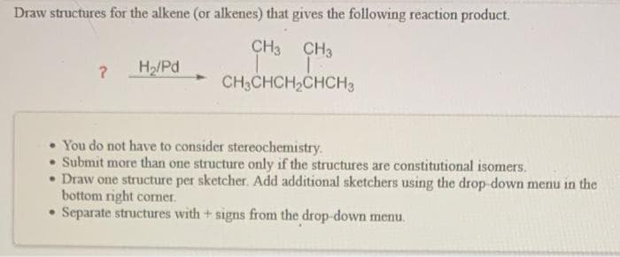 Draw structures for the alkene (or alkenes) that gives the following reaction product.
CH3
CH3
T
CH3CHCH₂CHCH3
?
H₂/Pd
• You do not have to consider stereochemistry.
Submit more than one structure only if the structures are constitutional isomers.
• Draw one structure per sketcher. Add additional sketchers using the drop-down menu in the
bottom right corner.
Separate structures with + signs from the drop-down menu.