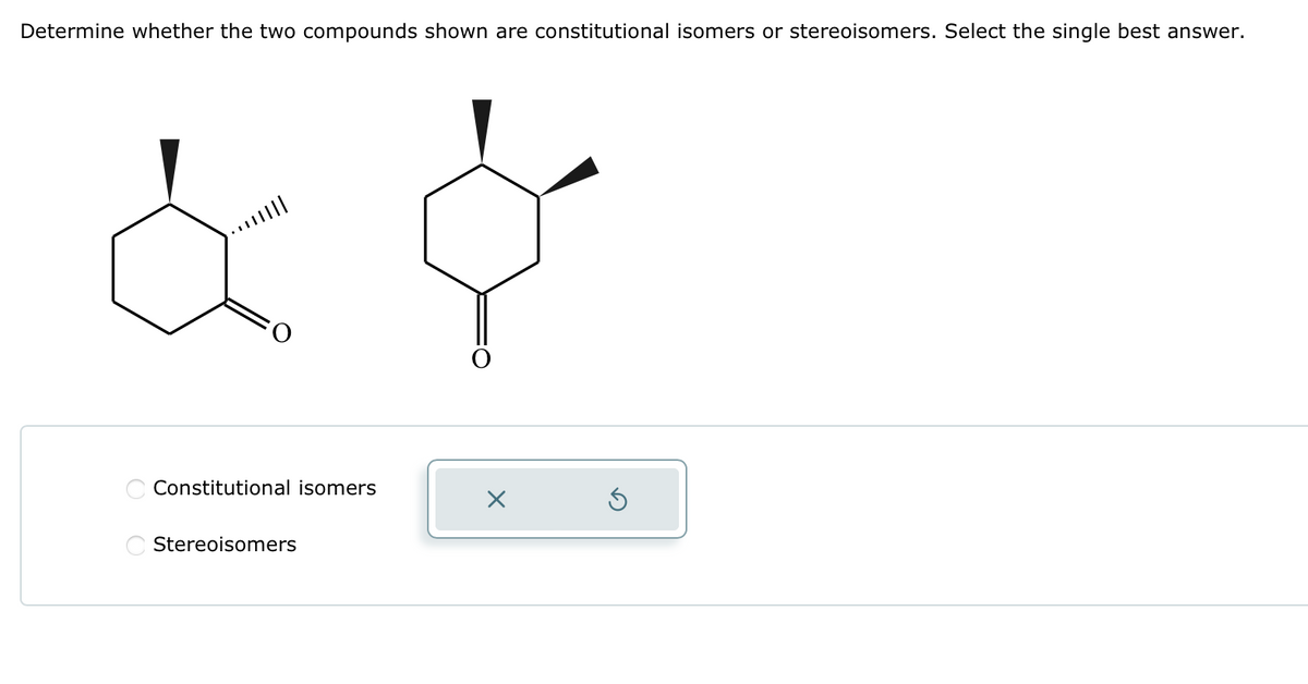 Determine whether the two compounds shown are constitutional isomers or stereoisomers. Select the single best answer.
...|||||
Constitutional isomers
Stereoisomers
X